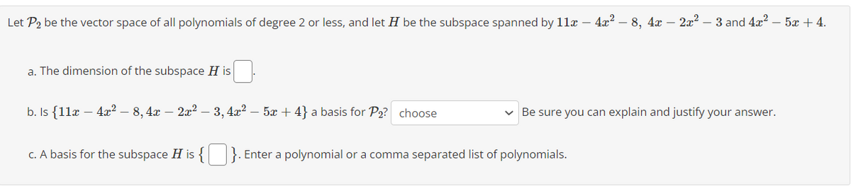 Let P2 be the vector space of all polynomials of degree 2 or less, and let ♬ be the subspace spanned by 11x – 4x² – 8, 4x − 2x² – 3 and 4x²
a. The dimension of the subspace H is
b. Is {11x - 4x² - 8, 4x − 2x² – 3, 4x² − 5x + 4} a basis for P₂? choose
Be sure you can explain and justify your answer.
c. A basis for the subspace His {}. Enter a polynomial or a comma separated list of polynomials.
52+4.