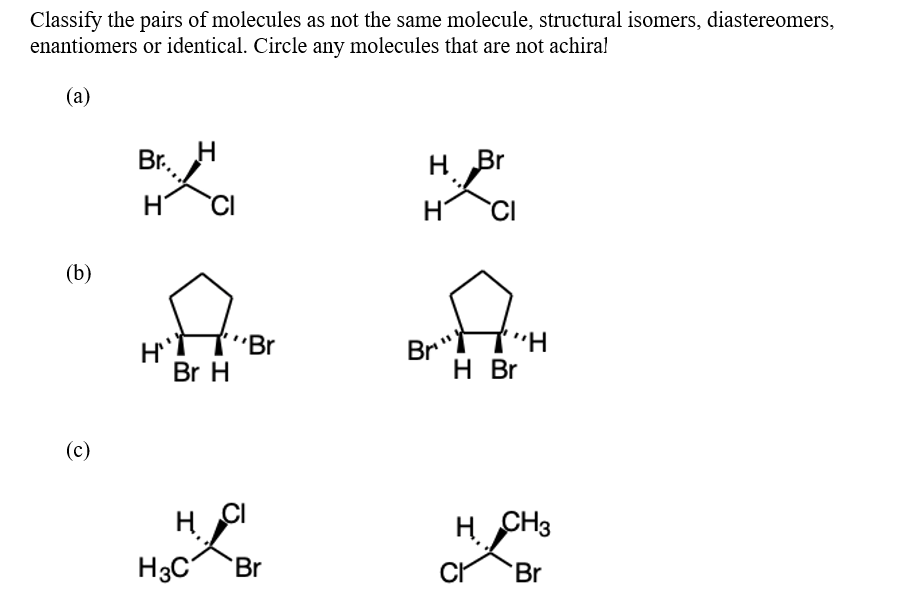 Classify the pairs of molecules as not the same molecule, structural isomers, diastereomers,
enantiomers or identical. Circle any molecules that are not achiral
(a)
(b)
(c)
Br...
H CI
H
H
Br H
H3C
Br
H. CI
Br
H Br
CI
I I
Br"
"H
H Br
H
CH3
Cr Br