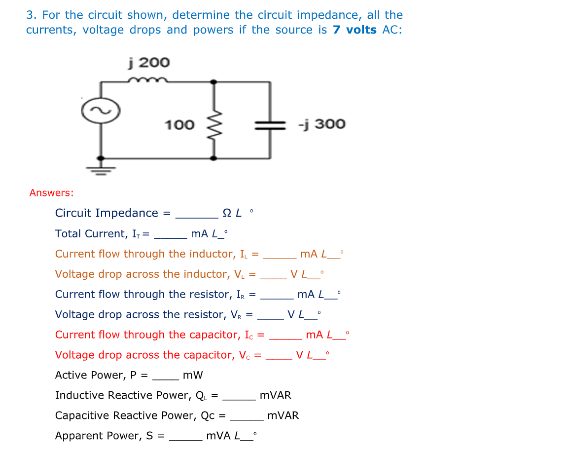 3. For the circuit shown, determine the circuit impedance, all the
currents, voltage drops and powers if the source is 7 volts AC:
j 200
-j 300
Answers:
mA L
VL °
mA L
VL_°
100
M
Circuit Impedance
SLO
Total Current, I₁ =
mA L_°
Current flow through the inductor, I₁ =
Voltage drop across the inductor, V₁ =
Current flow through the resistor, IR =
Voltage drop across the resistor, VR =
Current flow through the capacitor, Ic =
Voltage drop across the capacitor, Vc =
Active Power, P =
mW
Inductive Reactive Power, QL =
Capacitive Reactive Power, Qc =
Apparent Power, S =
mVA L
0
mVAR
0
mA L__°
VL__°
mVAR