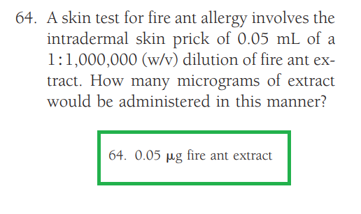 64. A skin test for fire ant allergy involves the
intradermal skin prick of 0.05 mL of a
1:1,000,000 (w/v) dilution of fire ant ex-
tract. How many micrograms of extract
would be administered in this manner?
64. 0.05 µg fire ant extract