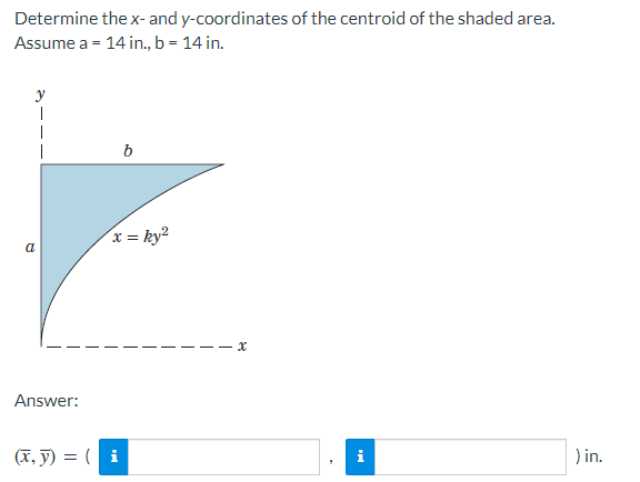 Determine the x- and y-coordinates of the centroid of the shaded area.
Assume a = 14 in., b = 14 in.
y
|
a
Answer:
b
x = ky²
(x, y) = (i
x
i
) in.