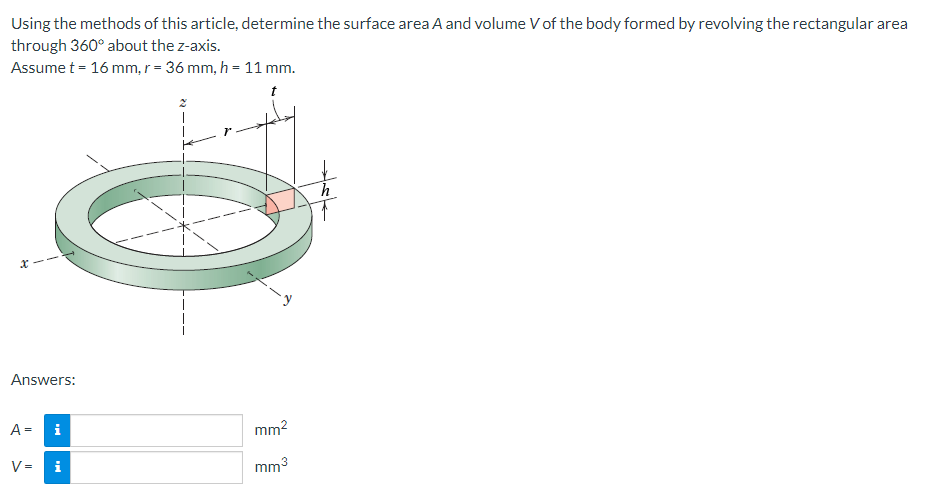 Using the methods of this article, determine the surface area A and volume V of the body formed by revolving the rectangular area
through 360° about the z-axis.
Assume t = 16 mm, r = 36 mm, h = 11 mm.
x
Answers:
A = i
V=
i
7
mm²
mm³
h