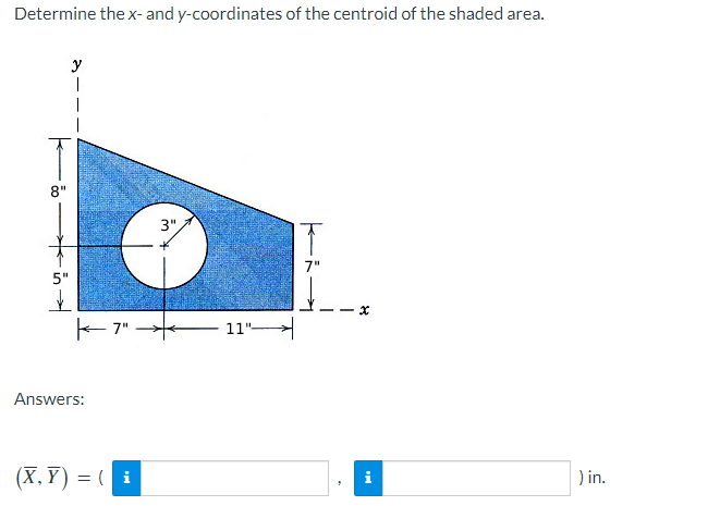 Determine the x- and y-coordinates of the centroid of the shaded area.
8"
5"
✓
y
|
K-7"
Answers:
(X,Y)= (i
3",
11"
x
i
) in.