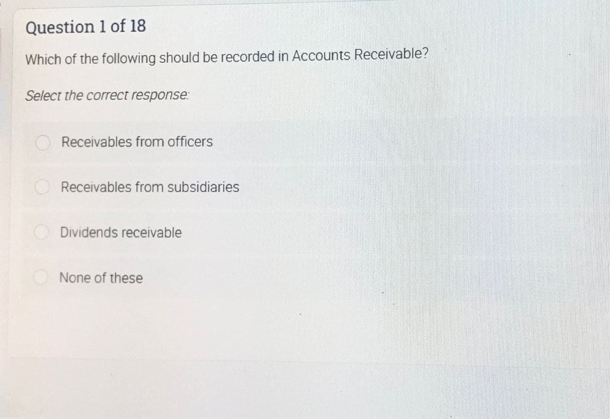 Question 1 of 18
Which of the following should be recorded in Accounts Receivable?
Select the correct response:
Receivables from officers
Receivables from subsidiaries
ODividends receivable
None of these
