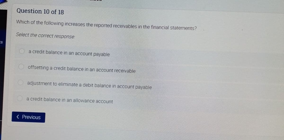 Question 10 of 18
Which of the following increases the reported receivables in the financial statements?
Select the correct response:
a credit balance in an account payable
offsetting a credit balance in an account receivable
O adjustment to eliminate a debit balance in account payable
a credit balance in an allowance account
< Previous
