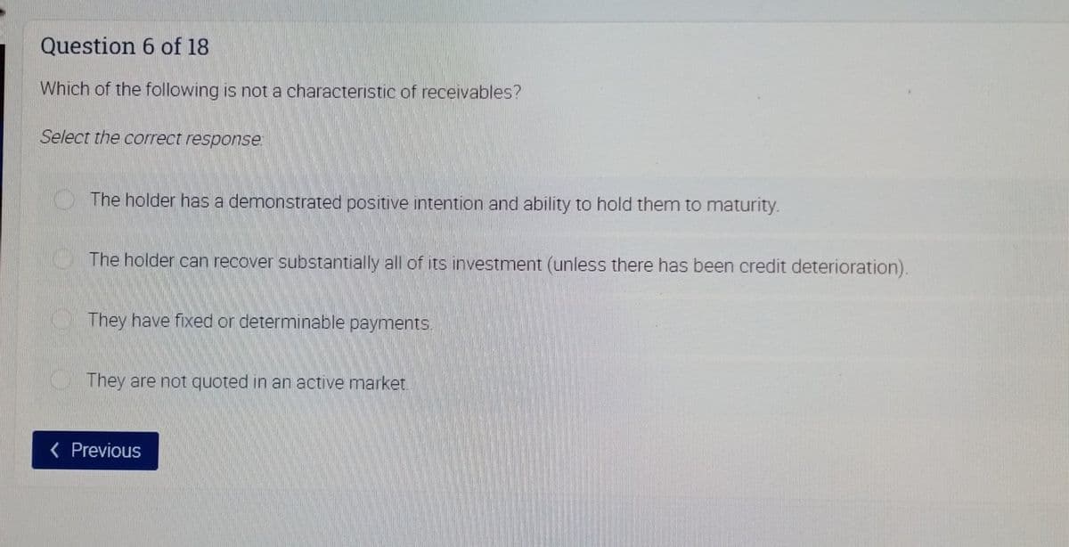 Question 6 of 18
Which of the following is not a characteristic of receivables?
Select the correct response:
OThe holder has a demonstrated positive intention and ability to hold them to maturity.
O The holder can recover substantially all of its investment (unless there has been credit deterioration).
O They have fixed or determinable payments.
They are not quoted in an active market.
( Previous
