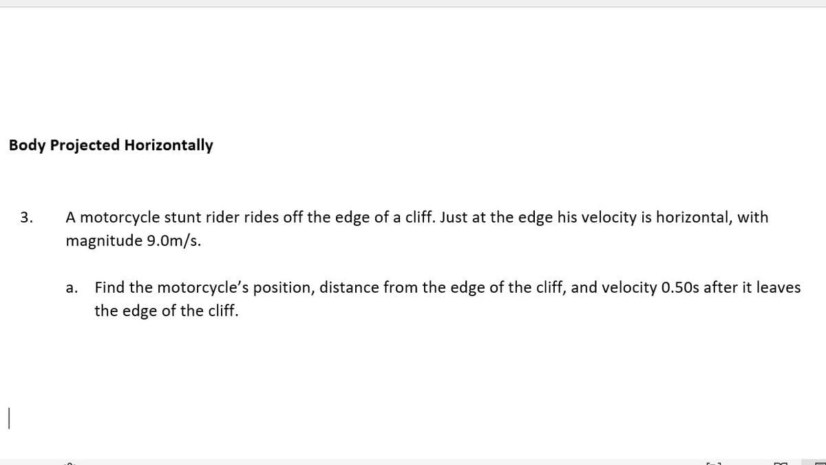 Body Projected Horizontally
3.
A motorcycle stunt rider rides off the edge of a cliff. Just at the edge his velocity is horizontal, with
magnitude 9.0m/s.
Find the motorcycle's position, distance from the edge of the cliff, and velocity 0.50s after it leaves
а.
the edge of the cliff.
