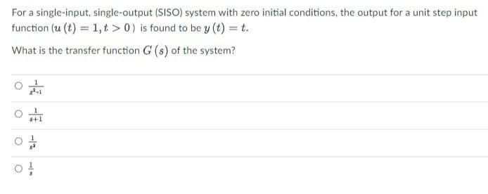 For a single-input, single-output (SISO) system with zero initial conditions, the output for a unit step input
function (u (t) = 1,t> 0) is found to be y (t) = t.
What is the transfer function G (s) of the system?
a²+1
O
8+1
04