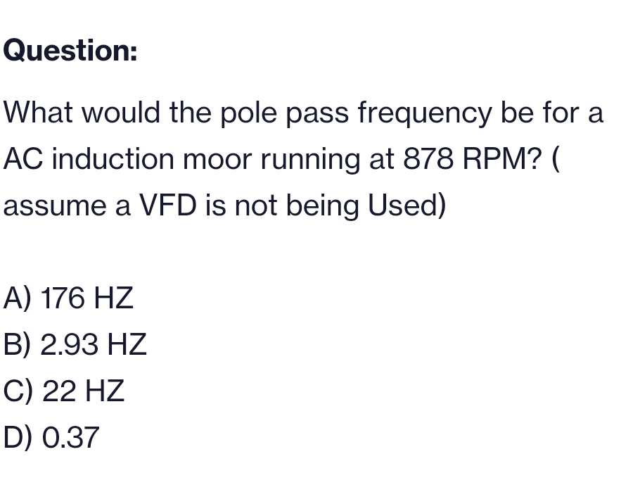 Question:
What would the pole pass frequency be for a
AC induction moor running at 878 RPM? (
assume a VFD is not being Used)
A) 176 HZ
B) 2.93 HZ
C) 22 HZ
D) 0.37