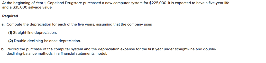 At the beginning of Year 1, Copeland Drugstore purchased a new computer system for $225,000. It is expected to have a five-year life
and a $35,000 salvage value.
Required
a. Compute the depreciation for each of the five years, assuming that the company uses
(1) Straight-line depreciation.
(2) Double-declining-balance depreciation.
b. Record the purchase of the computer system and the depreciation expense for the first year under straight-line and double-
declining-balance methods in a financial statements model.
