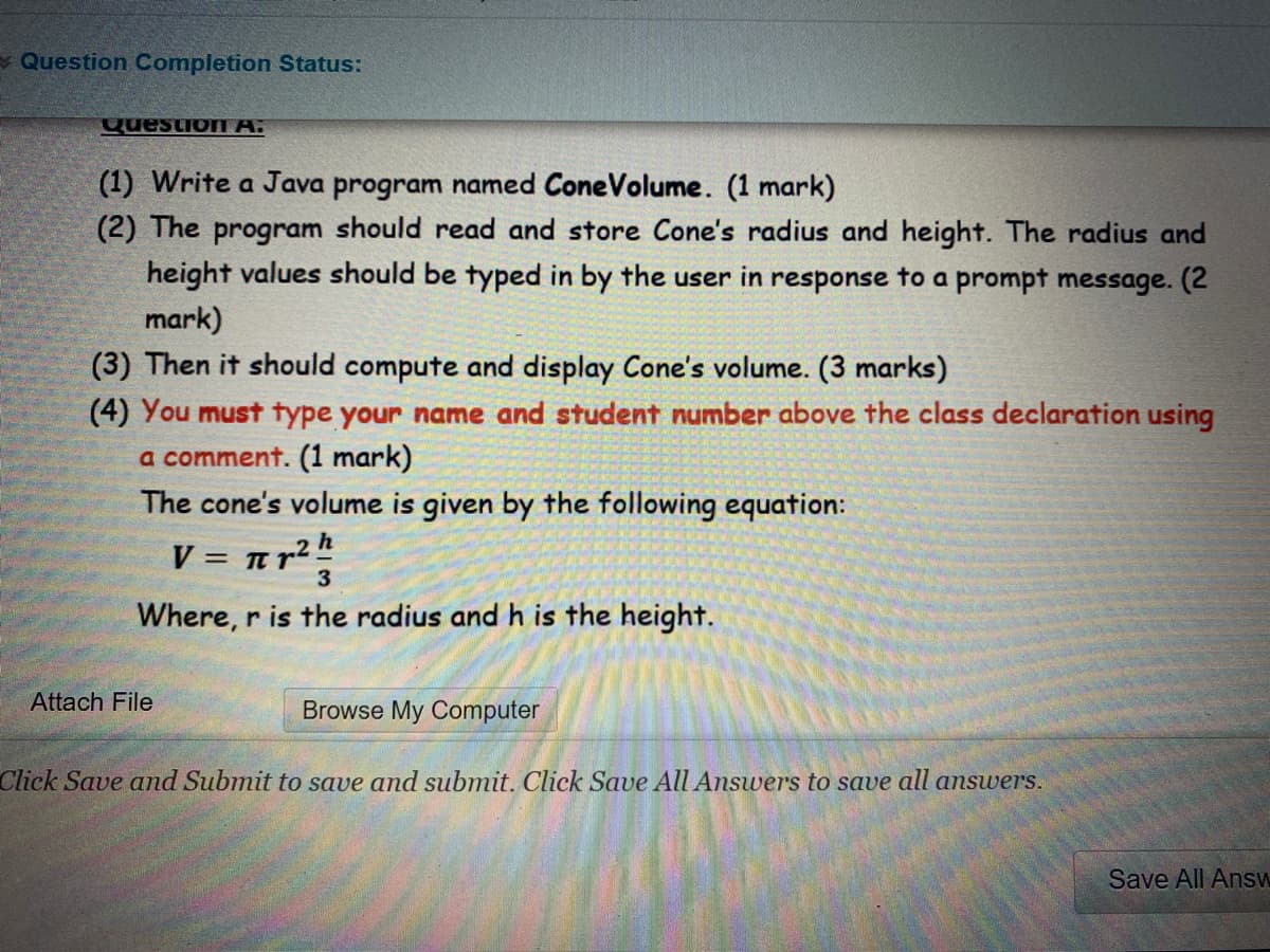 Question Completion Status:
QuestioI A.
(1) Write a Java program named ConeVolume. (1 mark)
(2) The program should read and store Cone's radius and height. The radius and
height values should be typed in by the user in response to a prompt message. (2
mark)
(3) Then it should compute and display Cone's volume. (3 marks)
(4) You must type your name and student number above the class declaration using
a comment. (1 mark)
The cone's volume is given by the following equation:
V = nr²h
Where, r is the radius and h is the height.
Attach File
Browse My Computer
Click Save and Submit to save and submit. Click Save All Answers to save all answers.
Save All Answ
