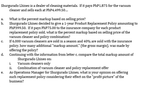 Shurgurado Lhines is a dealer of cleaning materials. If it pays PhP1,875 for the vacuum
cleaner and sells each at PhP4,499.50.
a What is the percent markup based on selling price?
b. Shurgurado Lhines decided to give a 1-year Product Replacement Policy amounting to
PhP399.50. If it pays PHP75.00 to the insurance company for each product
replacement policy sold, what is the percent markup based on selling price of the
vacuum cleaner and policy combination?
If 6,000 vacuum cleaners are sold in a season and 40% are sold with the insurance
policy, how many additional "markup amount," (the gross margin), was made by
offering the policy?
Continuing with the information from letter c, compare the total markup amount of
Shurgurado Lhines on:
i.
C.
d.
Vacuum cleaners only
Combination of vacuum cleaner and policy replacement offer
e. As Operations Manager for Shurgurado Lhines, what is your opinion on offering
such replacement policy considering their effect on the "profit picture" of the
business?
ii.
