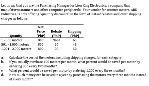 Let us say that you are the Purchasing Manager for Lion King Electronics, a company that
manufatures scanners and other computer peripherals. Your vendor for scanner motors, ABD
Industries, is now offering "quantity discounts" in the form of instant rebates and lower shipping
charges as follows:
Net
Rebate
Shipping
(PhP)
65
Price
Quanity
1- 500 motors
(PhP)
800
(PhP)
None
501 - 1,000 motors
800
60
45
1,001 - 2,000 motors
800
90
30
Calculate the cost of the motors, including shipping charges, for each category.
b. If you usually purchase 400 motors per month, what percent would be saved per motor by
ordering 800 every two months?
What percent would be saved per motor by ordering 1,200 every three months?
d.
a.
с.
How much money can be saved in a year by purchasing the motors every three months instead
of every month?
