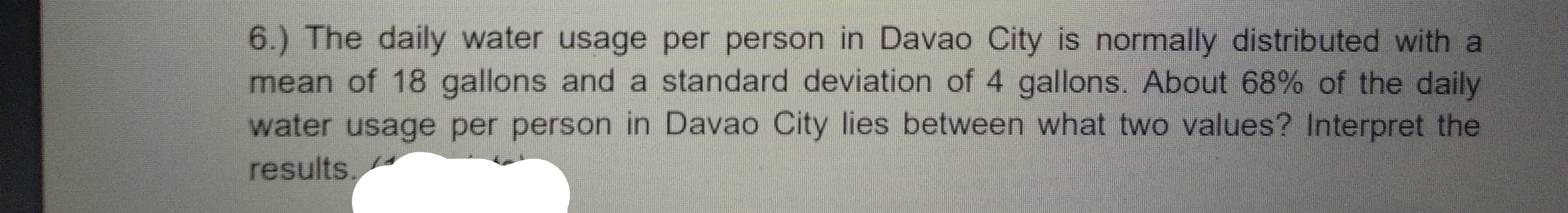 6.) The daily water usage per person in Davao City is normally distributed with a
mean of 18 gallons and a standard deviation of 4 gallons. About 68% of the daily
water usage per person in Davao City lies between what two values? Interpret the
results.
