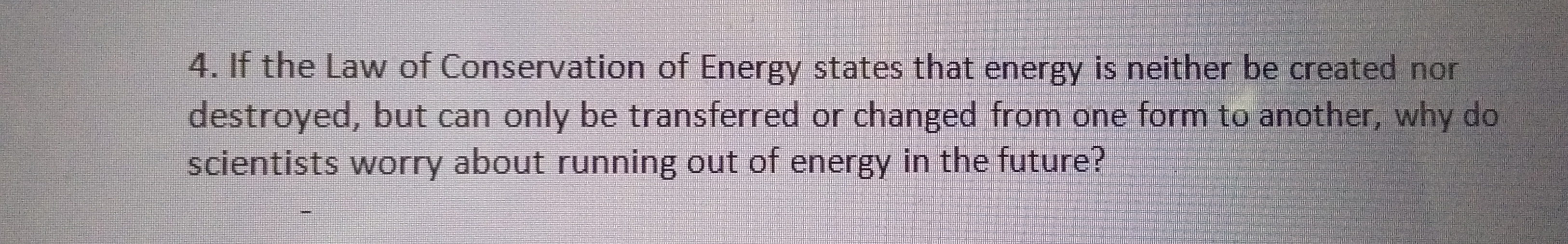 4. If the Law of Conservation of Energy states that energy is neither be created nor
destroyed, but can only be transferred or changed from one form to another, why do
scientists worry about running out of energy in the future?
