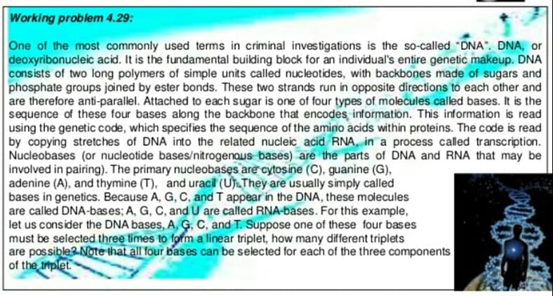 Working problem 4.29:
One of the most commonly used terms in criminal investigations is the so-called "DNA". DNA, or
deoxyribonucleic acid. It is the fundamental building block for an individual's entire genetic makeup. DNA
consists of two long polymers of simple units called nucleotides, with backbones made of sugars and
phosphate groups joined by ester bonds. These two strands run in opposite directions to each other and
are therefore anti-parallel. Attached to each sugar is one of four types of molecules called bases. It is the
sequence of these four bases along the backbone that encodes information. This information is read
using the genetic code, which specifies the sequence of the amino acids within proteins. The code is read
by copying stretches of DNA into the related nucleic acid RNA, in a process called transcription.
Nucleobases (or nucleotide bases/nitrogenous bases) are the parts of DNA and RNA that may be
involved in pairing). The primary nucleobasęs are cytosine (C), guanine (G),
adenine (A), and thymine (T), and uracil (U.They are usually simply called
bases in genetics. Because A, G, C, and T appear in the DNA, these molecules
are called DNA-bases; A, G, C, and U are called RNA-bases. For this example,
let us consider the DNA bases, A, Ģ, C, and T. Suppose one of these four bases
must be selected three times to form a linear triplet, how many different triplets
are possible Note that all four bases can be selected for each of the three components
of the triplet.

