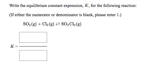 Write the equilibrium constant expression, K, for the following reaction:
(If either the numerator or denominator is blank, please enter 1.)
SO2 (g) + Cl2 (g) 2 sO,Cl2 (g)
K
