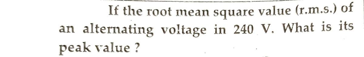 If the root mean square value (r.m.s.) of
an alternating voltage in 240 V. What is its
peak value?