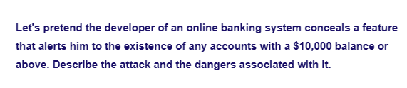 Let's pretend the developer of an online banking system conceals a feature
that alerts him to the existence of any accounts with a $10,000 balance or
above. Describe the attack and the dangers associated with it.
