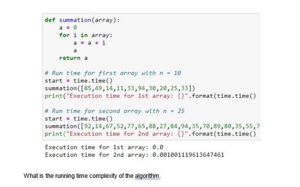 def summation (array):
a = 0
for i in array:
a = a + i
a
return a
# Run time for first array with n = 10
start = time.time()
summation
([85,49,14,11,33,94,30,20,25,33])
print("Execution time for 1st array: {}".format(time.time()
# Run time for second array with n = 25
start= time.time()
summation ([92,14,67,52,77,65, 88,27,84,94,35,70,89, 80,35,55,7
print("Execution time for 2nd array: {}".format(time.time()
Execution time for 1st array: 0.0
Execution time for 2nd array: 0.001001119613647461
What is the running time complexity of the algorithm.