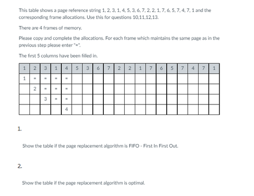 This table shows a page reference string 1, 2, 3, 1, 4, 5, 3, 6, 7, 2, 2, 1, 7, 6, 5, 7, 4, 7, 1 and the
corresponding frame allocations. Use this for questions 10,11,12,13.
There are 4 frames of memory.
Please copy and complete the allocations. For each frame which maintains the same page as in the
previous step please enter"="
The first 5 columns have been filled in.
1|2|31|4|5|36|7 221765 7 4 7 1
1.
1
2.
2
3
4
Show the table if the page replacement algorithm is FIFO - First In First Out.
Show the table if the page replacement algorithm is optimal.