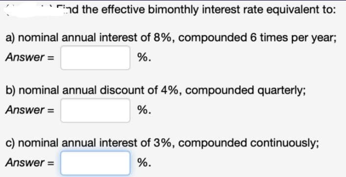 End the effective bimonthly interest rate equivalent to:
a) nominal annual interest of 8%, compounded 6 times per year;
Answer =
%.
b) nominal annual discount of 4%, compounded quarterly;
Answer =
%.
c) nominal annual interest of 3%, compounded continuously;
Answer =
%.
