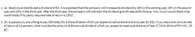 1. (a) StockAjust distributed a dividend of $4. It is expected that the company will increase its dividend by 18% in the coming year, 15% in the second
year and 109% in the third year. After the third year, the company will maintain the dividend growth rate at 8% forever. How much would Stock A be
worth today if its yearly required rate of return is 15%?.
2. (b) Suppose you are willing to pay $30 today for a share of stock which you expect to sell at the end of one year for $32. If you require an annual rate
of return of 12 percent, what must be the amount of the annual dividend which you expect to receive at the end of Year 1? [Hint: think of PO = D1/ (R-
