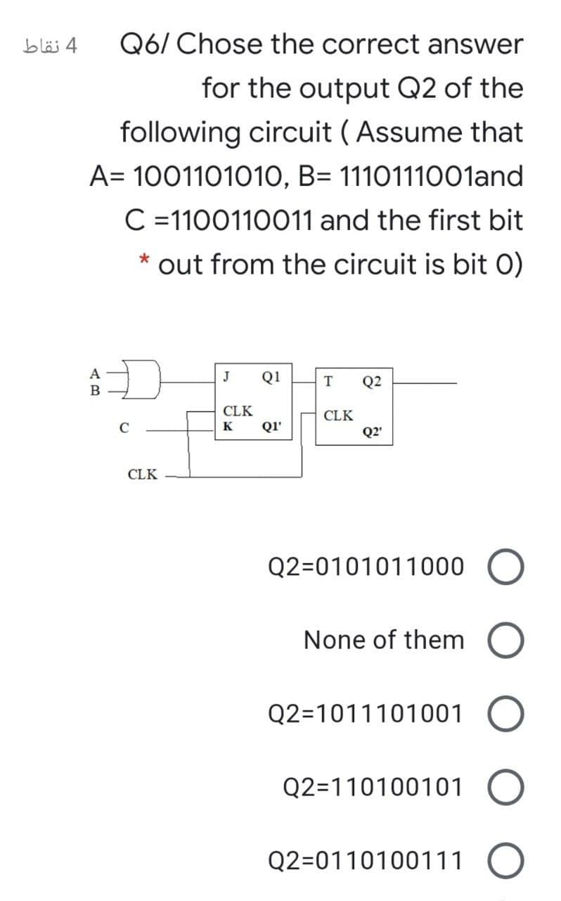 4 نقاط
Q6/ Chose the correct answer
for the output Q2 of the
following circuit ( Assume that
A= 1001101010, B= 1110111001and
C =1100110011 and the first bit
out from the circuit is bit O)
A
J
Q1
Q2
B
CLK
CLK
C
K
QI'
Q2'
CLK
Q2=0101011000 O
None of them
Q2=1011101001
Q2=110100101
Q2=0110100111 O

