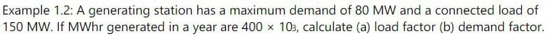 Example 1.2: A generating station has a maximum demand of 80 MW and a connected load of
150 MW. If MWhr generated in a year are 400 × 103, calculate (a) load factor (b) demand factor.