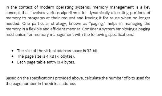 In the context of modern operating systems, memory management is a key
concept that involves various algorithms for dynamically allocating portions of
memory to programs at their request and freeing it for reuse when no longer
needed. One particular strategy, known as "paging," helps in managing the
memory in a flexible and efficient manner. Consider a system employing a paging
mechanism for memory management with the following specifications:
• The size of the virtual address space is 32-bit.
•
The page size is 4 KB (kilobytes).
Each page table entry is 4 bytes.
Based on the specifications provided above, calculate the number of bits used for
the page number in the virtual address.
