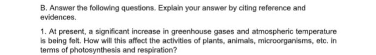 B. Answer the following questions. Explain your answer by citing reference and
evidences.
1. At present, a significant increase in greenhouse gases and atmospheric temperature
is being felt. How ill this affect the activities of plants, animals, microorganisms, etc. in
terms of photosynthesis and respiration?
