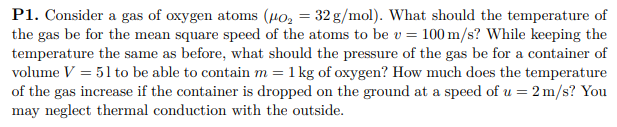 P1. Consider a gas of oxygen atoms (H0, = 32 g/mol). What should the temperature of
the gas be for the mean square speed of the atoms to be v = 100 m/s? While keeping the
temperature the same as before, what should the pressure of the gas be for a container of
volume V = 51 to be able to contain m = 1 kg of oxygen? How much does the temperature
of the gas increase if the container is dropped on the ground at a speed of u = 2 m/s? You
may neglect thermal conduction with the outside.
