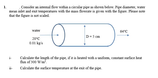 Consider an internal flow within a circular pipe as shown below. Pipe diameter, water
mean inlet and exit temperatures with the mass flowrate is given with the figure. Please note
that the figure is not scaled.
water
64°C
D= 5 cm
20°C
0.01 kg/s
i-
Calculate the length of the pipe, if it is heated with a uniform, constant surface heat
flux of 300 W/m².
Calculate the surface temperature at the exit of the pipe.
11-
