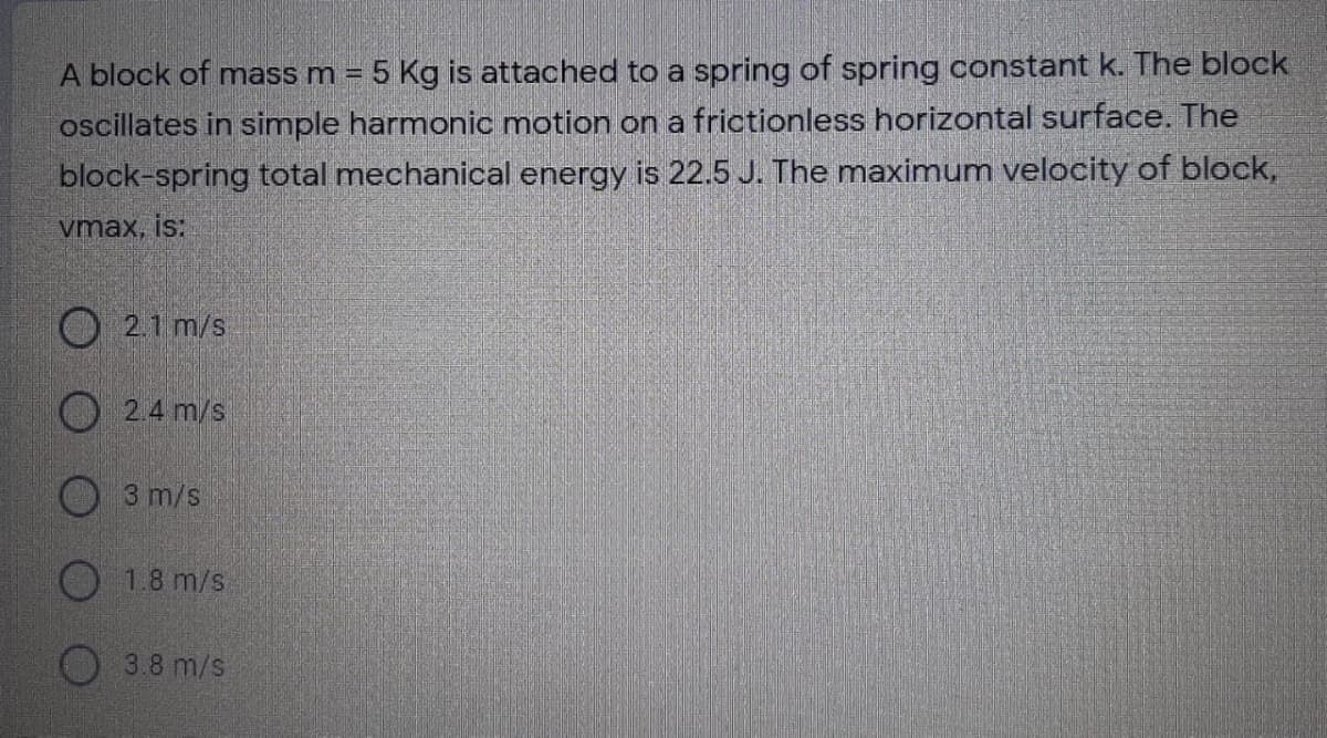 A block of mass m = 5 Kg is attached to a spring of spring constant k. The block
oscillates in simple harmonic motion on a frictionless horizontal surface. The
block-spring total mechanical energy is 22.5 J. The maximum velocity of block,
vmax, is:
O 2.1 m/s
O 2.4 m/s
3 m/s
1.8 m/s
O3.8 m/s
