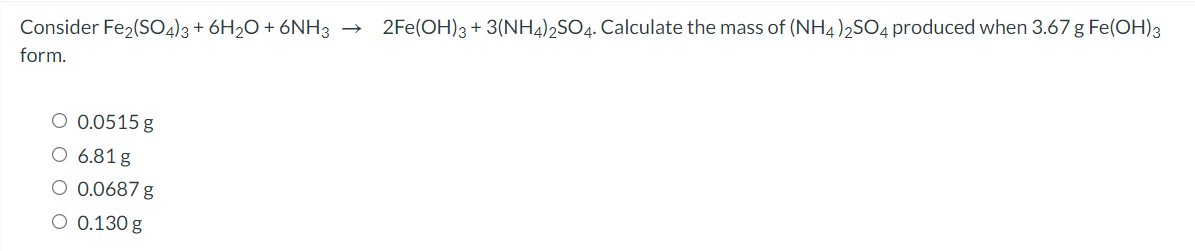2Fe(OH)3 + 3(NH4)2SO4. Calculate the mass of (NH4)2SO4 produced when 3.67 g Fe(OH)3
Consider Fe2(SO4)3+ 6H2O + 6NH3 →
form.
O 0.0515 g
O 6.81 g
O 0.0687 g
O 0.130 g
