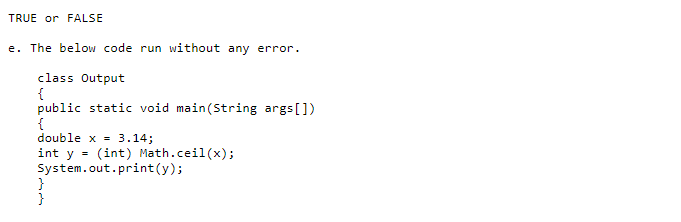 TRUE or FALSE
e. The below code run without any error.
class Output
{
public static void main(String args[])
{
double x = 3.14;
int y = (int) Math.ceil(x);
System.out.print(y);
}
}

