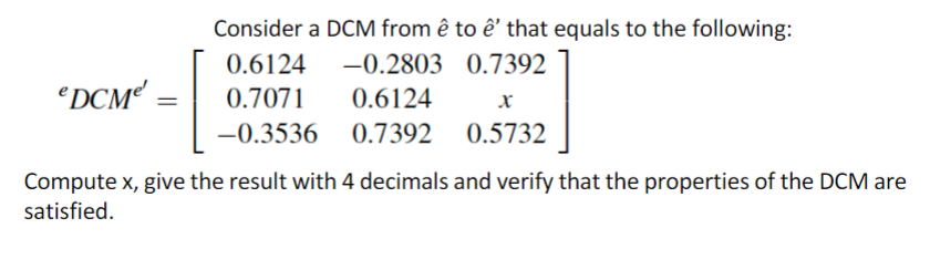 DCM¹
Consider a DCM from ê to ê' that equals to the following:
0.6124
-0.2803
0.7392
0.7071
0.6124
-0.3536 0.7392
X
0.5732
Compute x, give the result with 4 decimals and verify that the properties of the DCM are
satisfied.
