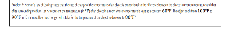 Problem 3: Newton's Law of Cooling states that the rate of change of the temperature of an object is proportional to the difference between the object's current temperature and that
of its surrounding medium. Let y represent the temperature (in °F) of an object in a room whose temperature is kept at a constant 60°F. The object cools from 100°F to
90°F in 10 minutes. How much longer will it take for the temperature of the object to decrease to 80°F?