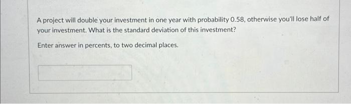 A project will double your investment in one year with probability 0.58, otherwise you'll lose half of
your investment. What is the standard deviation of this investment?
Enter answer in percents, to two decimal places.