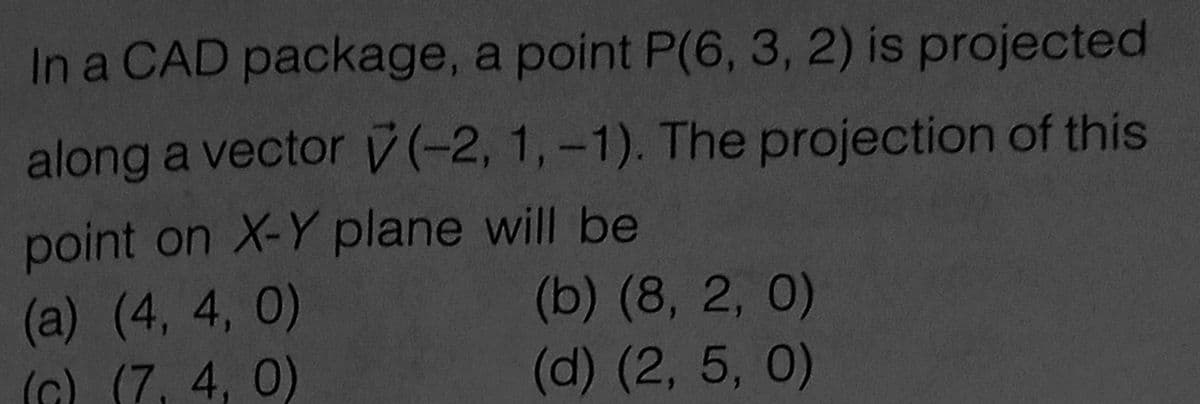 In a CAD package, a point P(6, 3, 2) is projected
along a vector (-2, 1,-1). The projection of this
point on X-Y plane will be
(a) (4, 4, 0)
(G) (7, 4, 0)
(b) (8, 2, 0)
(d) (2, 5, 0)
