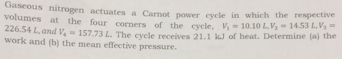 Gaseous nitrogen actuates a Carnot power cycle in which the respective
volumes at the four
of the cycle, V = 10.10 L, V2 = 14.53 L, V3 =
157.73 L. The cycle receives 21.1 kJ of heat. Determine (a) the
corners
226.54 L, and V4
work and (b) the mean effective
pressure.
