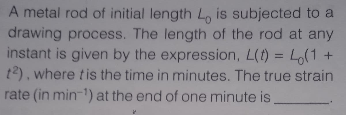 A metal rod of initial length L, is subjected to a
drawing process. The length of the rod at any
instant is given by the expression, L(t) = Lo(1 +
t2), where tis the time in minutes. The true strain
%3D
rate (in min-1) at the end of one minute is
