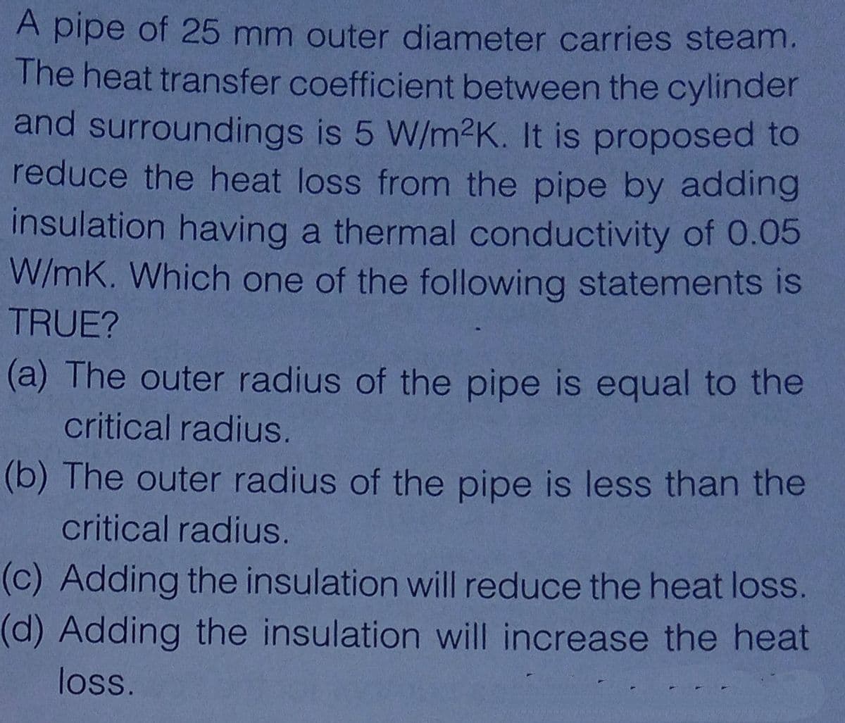 A pipe of 25 mm outer diameter carries steam.
The heat transfer coefficient between the cylinder
and surroundings is 5 W/m2K. It is proposed to
reduce the heat loss from the pipe by adding
insulation having a thermal conductivity of 0.05
W/mK. Which one of the following statements is
TRUE?
(a) The outer radius of the pipe is equal to the
critical radius.
(b) The outer radius of the pipe is less than the
critical radius.
(c) Adding the insulation will reduce the heat loss.
(d) Adding the insulation will increase the heat
loss.
