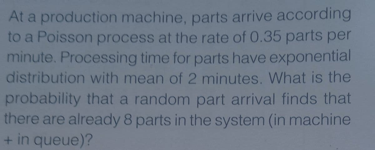At a production machine, parts arrive according
to a Poisson process at the rate of 0.35 parts per
minute. Processing time for parts have exponential
distribution with mean of 2 minutes. What is the
probability that a random part arrival finds that
there are already 8 parts in the system (in machine
+ in queue)?
