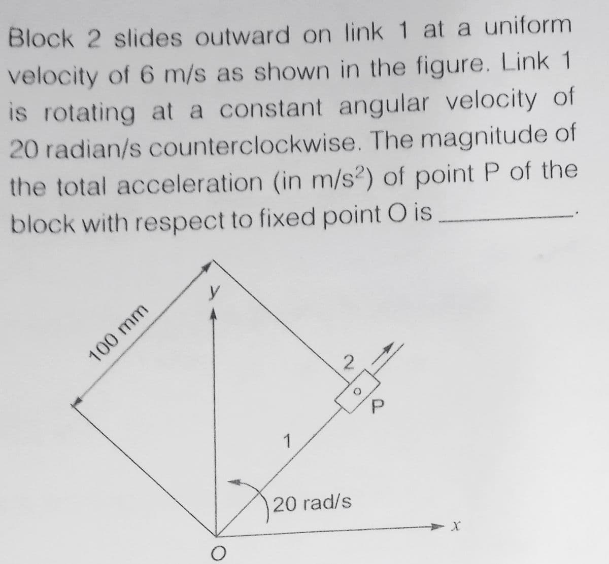 Block 2 slides outward on link 1 at a uniform
velocity of 6 m/s as shown in the figure. Link 1
is rotating at a constant angular velocity of
20 radian/s counterclockwise. The magnitude of
the total acceleration (in m/s?) of point P of the
block with respect to fixed point O is
100 mm
1
20 rad/s
P.

