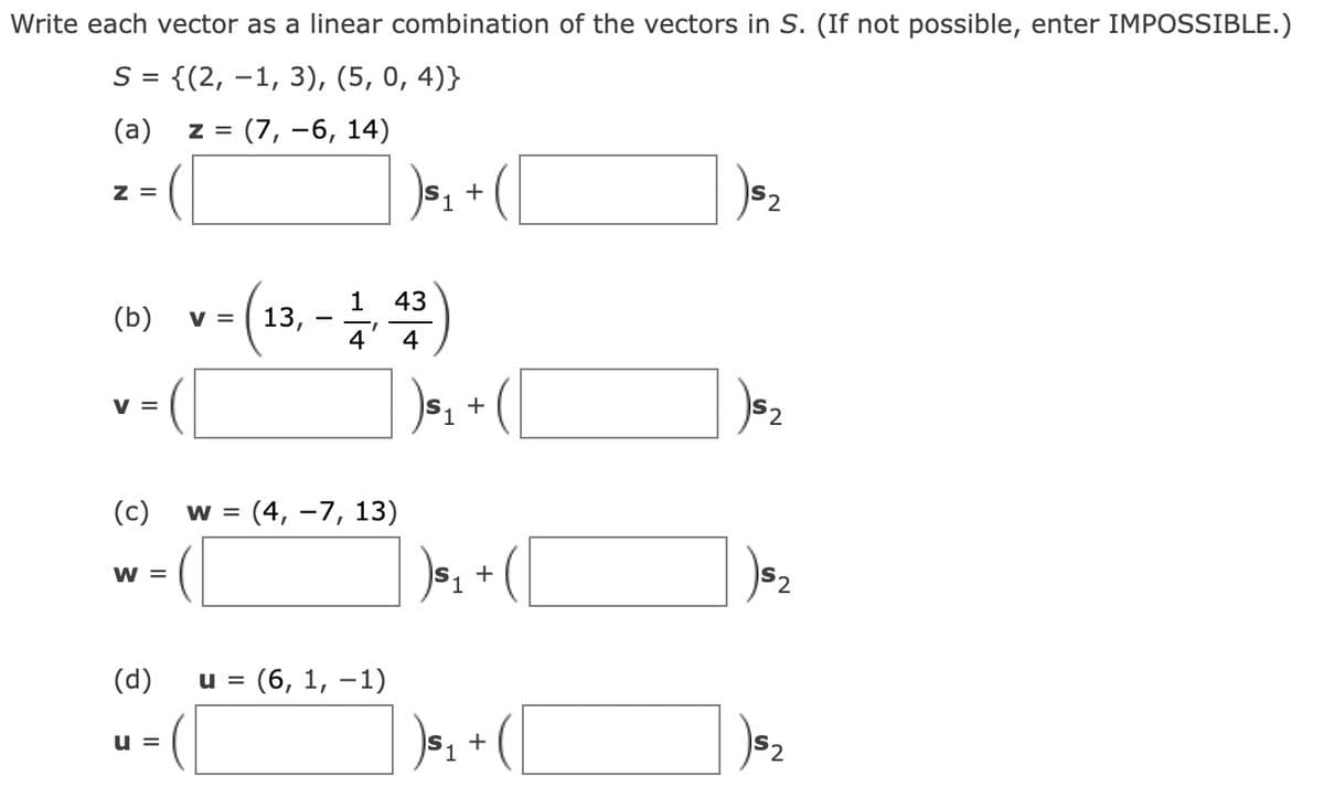 Write each vector as a linear combination of the vectors in S. (If not possible, enter IMPOSSIBLE.)
S = {(2, 1, 3), (5, 0,4)}
(a)
Z = (7, -6, 14)
Z =
(b)
V =
(c)
W =
(d)
U =
1
43
v - (13, -4,4)
V
W = : (4, −7, 13)
U = (6, 1, -1)
+
)₁₁ + ( [
)₁₁ +
)$₁
+
152
)$₂
) $₂