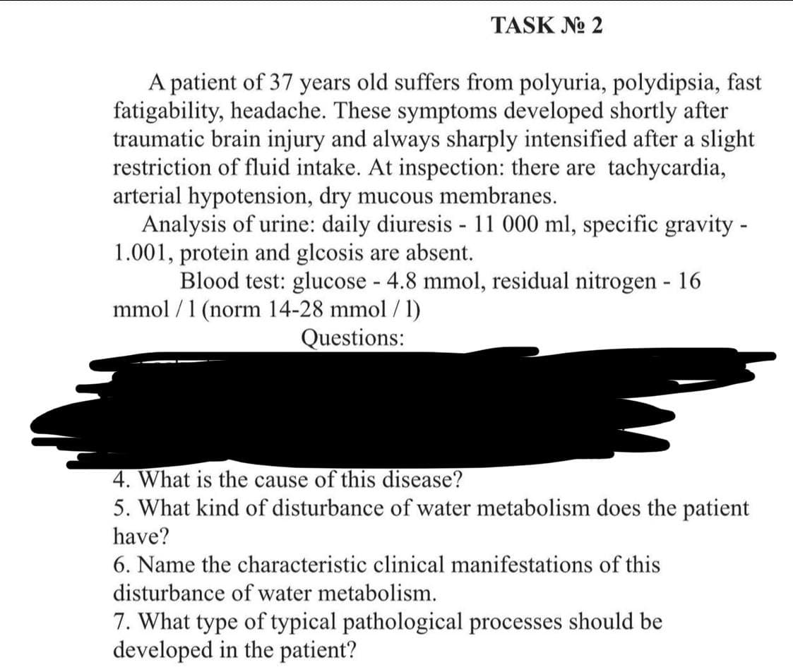 TASK No 2
A patient of 37 years old suffers from polyuria, polydipsia, fast
fatigability, headache. These symptoms developed shortly after
traumatic brain injury and always sharply intensified after a slight
restriction of fluid intake. At inspection: there are tachycardia,
arterial hypotension, dry mucous membranes.
Analysis of urine: daily diuresis - 11 000 ml, specific gravity -
1.001, protein and glcosis are absent.
Blood test: glucose - 4.8 mmol, residual nitrogen - 16
mmol/ 1 (norm 14-28 mmol/l)
Questions:
4. What is the cause of this disease?
5. What kind of disturbance of water metabolism does the patient
have?
6. Name the characteristic clinical manifestations of this
disturbance of water metabolism.
7. What type of typical pathological processes should be
developed in the patient?