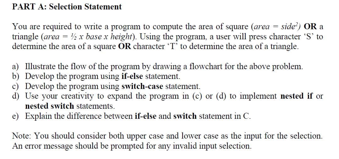 PART A: Selection Statement
You are required to write a program to compute the area of square (area = side) OR a
triangle (area
determine the area of a square OR character T' to determine the area of a triangle.
½ x base x height). Using the program, a user will press character 'S' to
a) Illustrate the flow of the program by drawing a flowchart for the above problem.
b) Develop the program using if-else statement.
c) Develop the program using switch-case statement.
d) Use your creativity to expand the program in (c) or (d) to implement nested if or
nested switch statements.
e) Explain the difference between if-else and switch statement in C.
Note: You should consider both upper case and lower case as the input for the selection.
An error message should be prompted for
any
invalid input selection.
