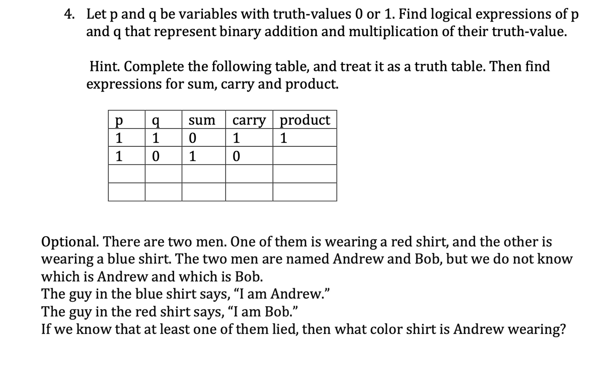4. Let p and q be variables with truth-values 0 or 1. Find logical expressions of p
and q that represent binary addition and multiplication of their truth-value.
Hint. Complete the following table, and treat it as a truth table. Then find
expressions for sum, carry and product.
carry product
1
sum
1
1
1
1
1
Optional. There are two men. One of them is wearing a red shirt, and the other is
wearing a blue shirt. The two men are named Andrew and Bob, but we do not know
which is Andrew and which is Bob.
The guy in the blue shirt says, "I am Andrew."
The guy in the red shirt says, “I am Bob."
If we know that at least one of them lied, then what color shirt is Andrew wearing?
