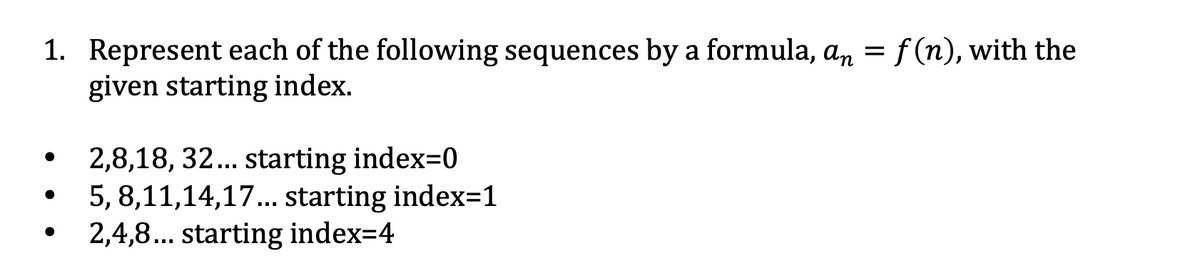 1. Represent each of the following sequences by a formula, an =f (n), with the
given starting index.
2,8,18, 32... starting index=0
5, 8,11,14,17... starting index=1
2,4,8... starting index=4
